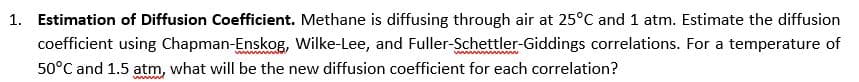 1. Estimation of Diffusion Coefficient. Methane is diffusing through air at 25°C and 1 atm. Estimate the diffusion
coefficient using Chapman-Enskog, Wilke-Lee, and Fuller-Schettler-Giddings correlations. For a temperature of
50°C and 1.5 atm, what will be the new diffusion coefficient for each correlation?
