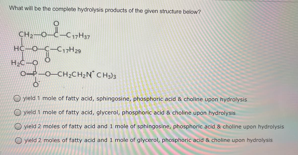 CH2–0–C–C 17H37
What will be the complete hydrolysis products of the given structure below?
CH2–0–Ċ–C17H37
HC–0–C–C17H29
of
0=P-0–CH2CH2N CH3)3
O yield 1 mole of fatty acid, sphingosine, phosphoric acid & choline upon hydrolysis
O yield 1 mole of fatty acid, glycerol, phosphoric acid & choline upon hydrolysis
yield 2 moles of fatty acid and 1 mole of sphingosine, phosphoric acid & choline upon hydrolysis
O yield 2 moles of fatty acid and 1 mole of glycerol, phosphoric acid & choline upon hydrolysis
