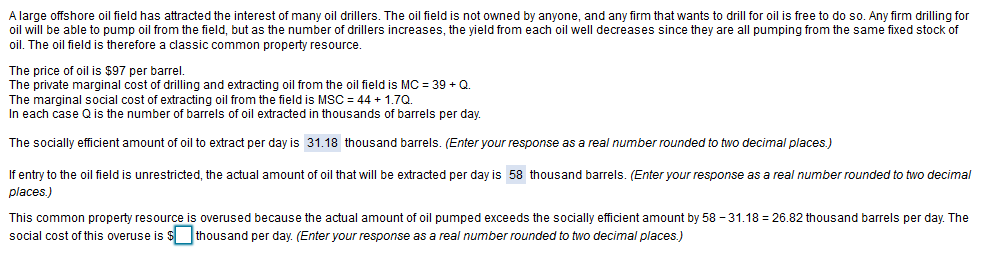 A large offshore oil field has attracted the interest of many oil drillers. The oil field is not owned by anyone, and any firm that wants to drill for oil is free to do so. Any firm drilling for
oil will be able to pump oil from the field, but as the number of drillers increases, the yield from each oil well decreases since they are all pumping from the same fixed stock of
oil. The oil field is therefore a classic common property resource.
The price of oil is $97 per barrel.
The private marginal cost of drilling and extracting oil from the oil field is MC = 39 + Q.
The marginal social cost of extracting oil from the field is MSC = 44 + 1,7Q.
In each case Q is the number of barrels of oil extracted in thousands of barrels per day.
The socially efficient amount of oil to extract per day is 31.18 thousand barrels. (Enter your response as a real number rounded to two decimal places.)
If entry to the oil field is unrestricted, the actual amount of oil that will be extracted per day is 58 thousand barrels. (Enter your response as a real number rounded to two decimal
places.)
This common property resource is overused because the actual amount of oil pumped exceeds the socially efficient amount by 58 - 31.18 = 26.82 thousand barrels per day. The
social cost of this overuse is $ thousand per day. (Enter your response as a real number rounded to two decimal places.)
