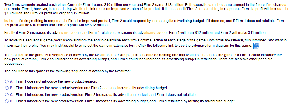 Two firms compete against each other. Currently Firm 1 earns $10 million per year and Firm 2 earns $13 million. Both expect to earn the same amount in the future if no changes
are made. Firm 1, however, is considering whether to introduce an improved version of its product. If it does, and if Firm 2 does nothing in response, Firm 1's profit will increase to
$13 million and Firm 2's profit will drop to $12 million.
Instead of doing nothing in response to Firm 1's improved product, Firm 2 could respond by increasing its advertising budget. If it does so, and if Firm 1 does not retaliate, Firm
1's profit will be $10 million and Firm 2's profit will be $12 million.
Finally, if Firm 2 increases its advertising budget and Firm 1 retaliates by raising its advertising budget, Firm 1 will earn
$12 million and Firm 2 will make
$11 million.
To solve this sequential game, work backward from the end to determine each firm's optimal action at each stage of the game. Both firms are rational, fully informed, and want to
maximize their profits. You may find it useful to write out the game in extensive form. Click the following link to see the extensive form diagram for this game. E
The solution to the game is a
sequence of moves by the two firms. For example, Firm 1 could do nothing and that would be the end of the game. Or Firm 1 could introduce the
new product version, Firm 2 could increase its advertising budget, and Firm 1 could then increase its advertising budget in retaliation. There are also two other possible
sequences.
The solution to this game is the following sequence
actions by the two firms:
O A. Firm 1 does not introduce the new product version.
O B. Firm 1 introduces the new product version and Firm 2 does not increase its advertising budget.
OC. Firm 1 introduces the new product version, Firm 2 increases its advertising budget, and Firm 1 does not retaliate.
O D. Firm 1 introduces the new product version, Firm 2 increases its advertising budget, and Firm 1 retaliates by raising its advertising budget.
