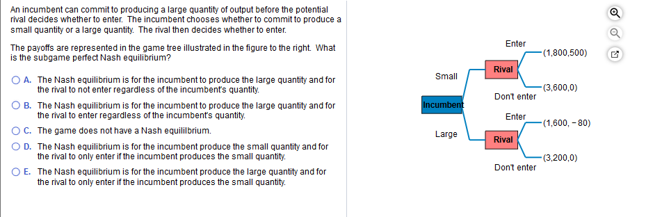 An incumbent can commit to producing a large quantity of output before the potential
rival decides whether to enter. The incumbent chooses whether to commit to produce a
small quantity or a large quantity. The rival then decides whether to enter.
Enter
The payoffs are represented in the game treeillustrated in the figure to the right. What
is the subgame perfect Nash equilibrium?
(1,800,500)
Rival
Small
O A. The Nash equilibrium is for the incumbent to produce the large quantity and for
the rival to not enter regardless of the incumbent's quantity.
(3,600,0)
Don't enter
O B. The Nash equilibrium is for the incumbent to produce the large quantity and for
Incumbent
the rival to enter regardless of the incumbent's quantity.
OC. The game does not have a Nash equilibrium.
O D. The Nash equilibrium is for the incumbent produce the small quantity and for
Enter
(1,600, - 80)
Large
Rival
the rival to only enter if the incumbent produces the small quantity.
(3,200,0)
Don't enter
O E. The Nash equilibrium is for the incumbent produce the large quantity and for
the rival to only enter if the incumbent produces the small quantity.
