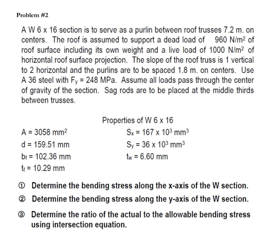 Problem #2
A W 6 x 16 section is to serve as a purlin between roof trusses 7.2 m. on
centers. The roof is assumed to support a dead load of 960 N/m² of
roof surface including its own weight and a live load of 1000 N/m² of
horizontal roof surface projection. The slope of the roof truss is 1 vertical
to 2 horizontal and the purlins are to be spaced 1.8 m. on centers. Use
A 36 steel with Fy = 248 MPa. Assume all loads pass through the center
of gravity of the section. Sag rods are to be placed at the middle thirds
between trusses.
Properties of W 6 x 16
A = 3058 mm²
Sx 167 x 103 mm³
=
d = 159.51 mm
Sy = 36 x 103 mm³
bf = 102.36 mm
tw = 6.60 mm
t₁ = 10.29 mm
Determine the bending stress along the x-axis of the W section.
Determine the bending stress along the y-axis of the W section.
3 Determine the ratio of the actual to the allowable bending stress
using intersection equation.