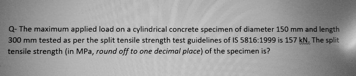 Q- The maximum applied load on a cylindrical concrete specimen of diameter 150 mm and length
300 mm tested as per the split tensile strength test guidelines of IS 5816:1999 is 157 kN. The split
tensile strength (in MPa, round off to one decimal place) of the specimen is?