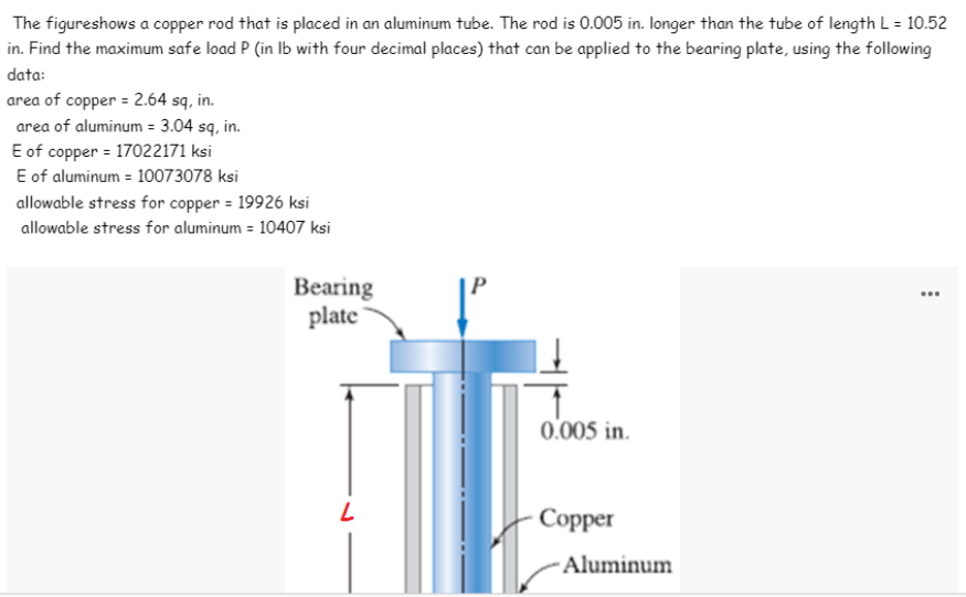 The figureshows a copper rod that is placed in an aluminum tube. The rod is 0.005 in. Ilonger than the tube of length L = 10.52
in. Find the maximum safe load P (in Ib with four decimal places) that can be applied to the bearing plate, using the following
data:
area of copper = 2.64 sq, in.
area of aluminum = 3.04 sq, in.
E of copper = 17022171 ksi
E of aluminum = 10073078 ksi
allowable stress for copper = 19926 ksi
allowable stress for aluminum = 10407 ksi
Bearing
plate
0.005 in.
Copper
- Aluminum
