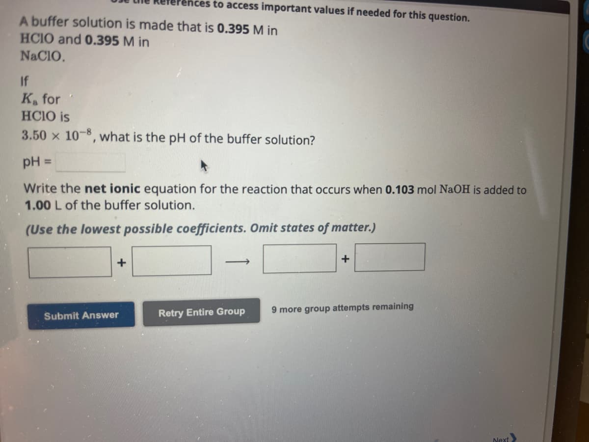 A buffer solution is made that is 0.395 M in
HCIO and 0.395 M in
NaCIO.
ces to access important values if needed for this question.
Ka for
HCIO is
3.50 x 10-8, what is the pH of the buffer solution?
pH =
Write the net ionic equation for the reaction that occurs when 0.103 mol NaOH is added to
1.00 L of the buffer solution.
(Use the lowest possible coefficients. Omit states of matter.)
+
Submit Answer
Retry Entire Group
+
9 more group attempts remaining
Next