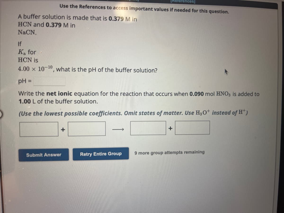 Use the References to access important values if needed for this question.
A buffer solution is made that is 0.379 M in
HCN and 0.379 M in
NaCN.
If
Ka for
HCN is
4.00 x 10-¹0, what is the pH of the buffer solution?
pH =
Write the net ionic equation for the reaction that occurs when 0.090 mol HNO3 is added to
1.00 L of the buffer solution.
(Use the lowest possible coefficients. Omit states of matter. Use H3O+ instead of H+)
+
Submit Answer
->>
Retry Entire Group
+
9 more group attempts remaining