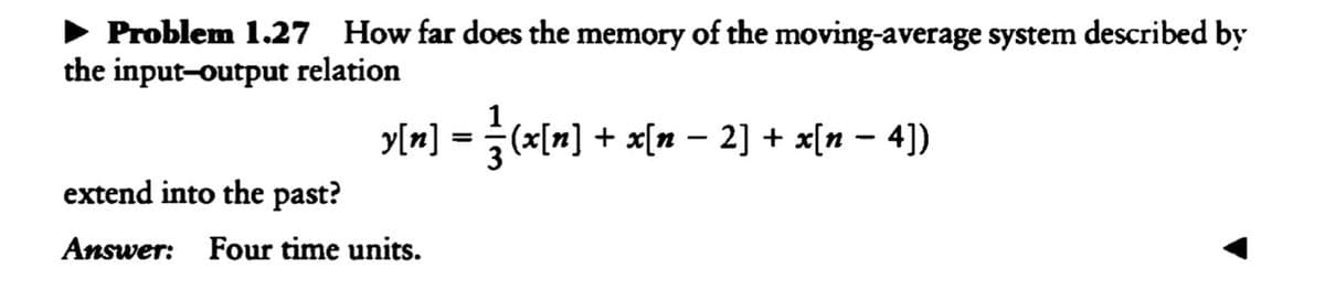 Problem 1.27 How far does the memory of the moving-average system described by
the input-output relation
y[n] = }(x[n] + x[n − 2] + x[n − 4])
extend into the past?
Answer: Four time units.