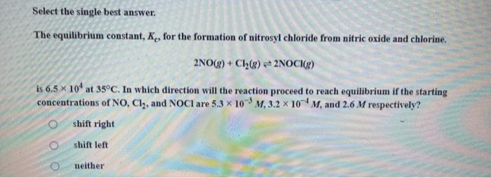 Select the single best answer.
The equilibrium constant, K, for the formation of nitrosyl chloride from nitric oxide and chlorine.
2NO(g) + Cl2(g) 2NOCI(g)
is 6.5 x 10 at 35°C. In which direction will the reaction proceed to reach equilibrium if the starting
concentrations of NO, Cl,, and NOCI are 5.3 x 10 M, 3.2 x 10 M, and 2.6 M respectively?
shift right
shift left
neither
