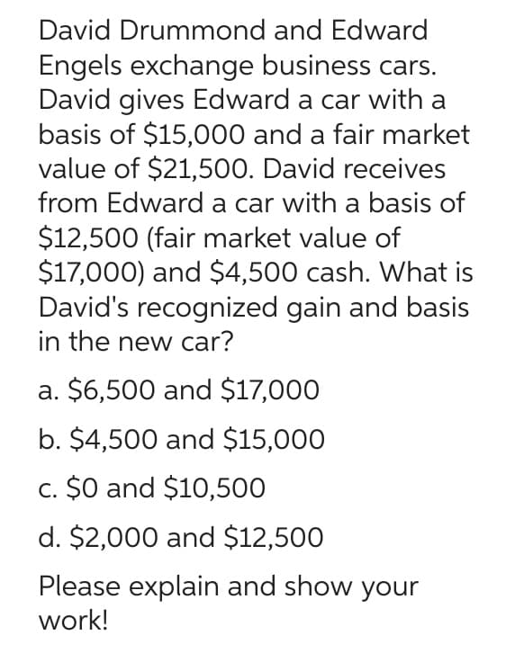 David Drummond and Edward
Engels exchange business cars.
David gives Edward a car with a
basis of $15,000 and a fair market
value of $21,500. David receives
from Edward a car with a basis of
$12,500 (fair market value of
$17,000) and $4,500 cash. What is
David's recognized gain and basis
in the new car?
a. $6,500 and $17,000
b. $4,500 and $15,000
c. $0 and $10,500
d. $2,000 and $12,500
Please explain and show your
work!