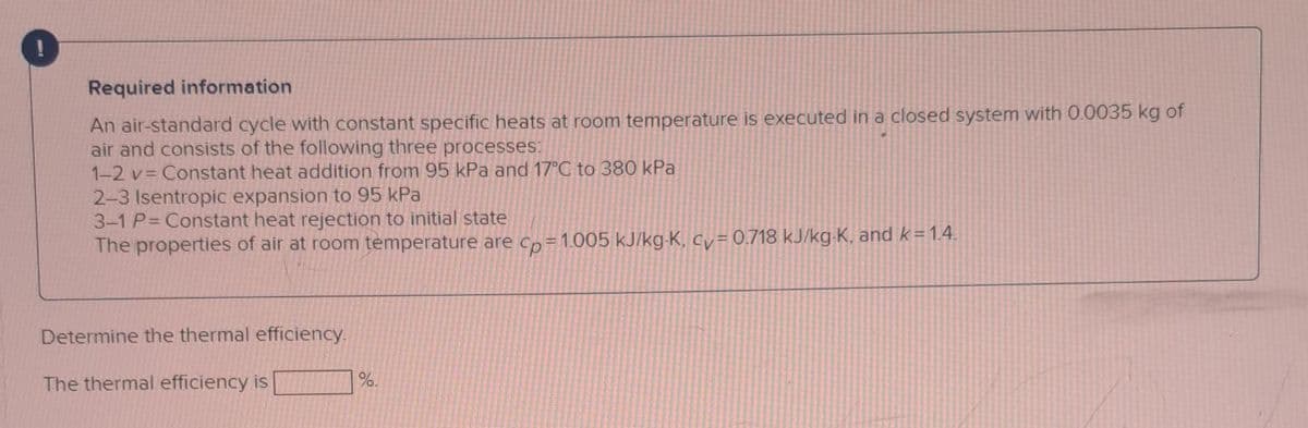 Required information
An air-standard cycle with constant specific heats at room temperature is executed in a closed system with 0.0035 kg of
air and consists of the following three processes:
1-2 v= Constant heat addition from 95 kPa and 17°C to 380 kPa
2-3 Isentropic expansion to 95 kPa
3-1 P=Constant heat rejection to initial state
The properties of air at room temperature are cp=1.005 kJ/kg-K, cv=0.718 kJ/kg-K, and k = 1.4.
Determine the thermal efficiency.
The thermal efficiency is
%.