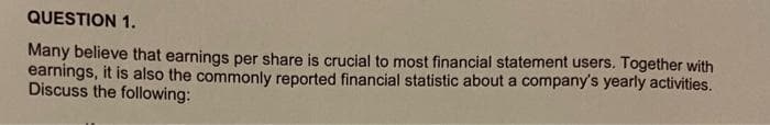 QUESTION 1.
Many believe that earnings per share is crucial to most financial statement users. Together with
earnings, it is also the commonly reported financial statistic about a company's yearly activities.
Discuss the following: