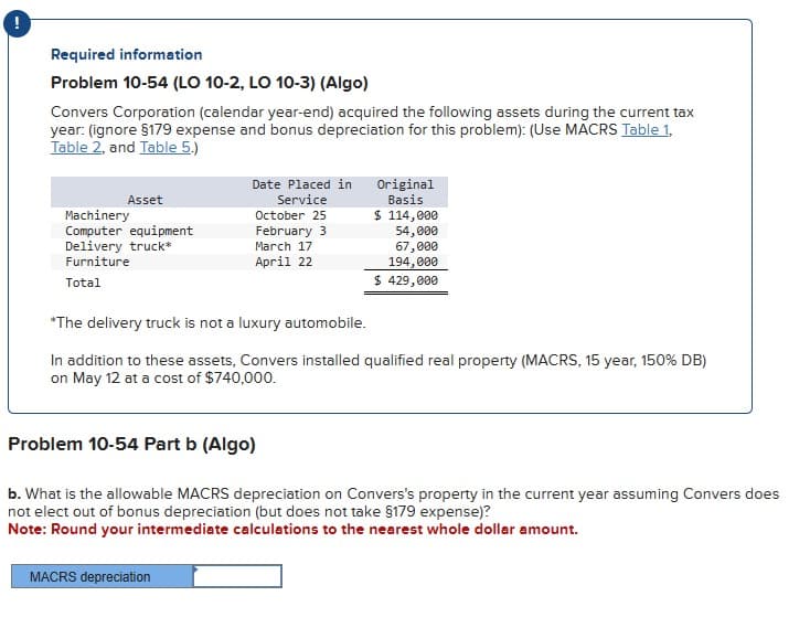 Required information
Problem 10-54 (LO 10-2, LO 10-3) (Algo)
Convers Corporation (calendar year-end) acquired the following assets during the current tax
year: (ignore §179 expense and bonus depreciation for this problem): (Use MACRS Table 1,
Table 2, and Table 5.)
Asset
Machinery
Computer equipment
Delivery truck*
Furniture
Total
Date Placed in
Service
October 25
February 3
March 17
April 22
MACRS depreciation
Original
Basis
$ 114,000
54,000
67,000
194,000
$ 429,000
*The delivery truck is not a luxury automobile.
In addition to these assets, Convers installed qualified real property (MACRS, 15 year, 150% DB)
on May 12 at a cost of $740,000.
Problem 10-54 Part b (Algo)
b. What is the allowable MACRS depreciation on Convers's property in the current year assuming Convers does
not elect out of bonus depreciation (but does not take §179 expense)?
Note: Round your intermediate calculations to the nearest whole dollar amount.