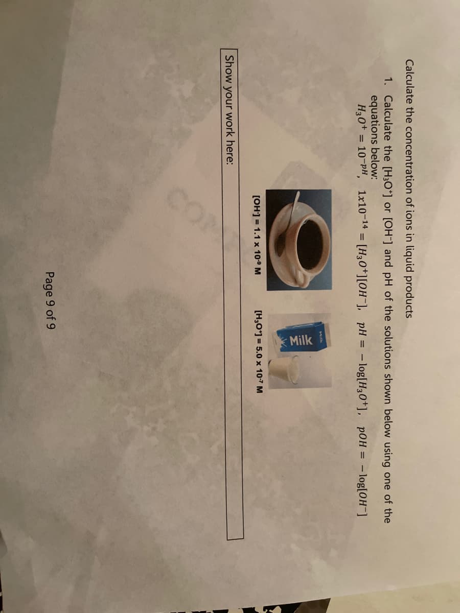 COM
Milk
Calculate the concentration of ions in liquid products
1. Calculate the [H3O*] or [OH-] and pH of the solutions shown below using one of the
equations below:
H30+ = 10-PH,
1x10-14 = [H30*][0H¯], _pH = - log[H30*], pOH = – log[0H¯]
MIlk
[OH] = 1.1 x 10º M
[H,O*] = 5.0 x 10-7 M
Show your work here:
Page 9 of 9
