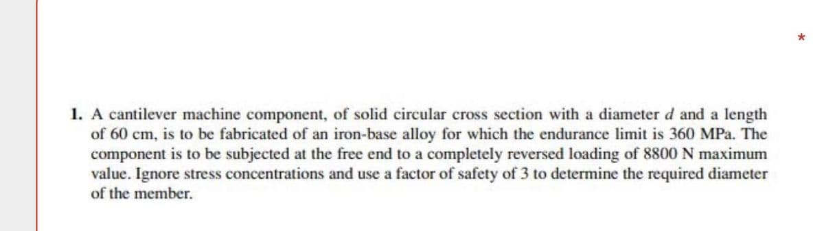 *
1. A cantilever machine component, of solid circular cross section with a diameter d and a length
of 60 cm, is to be fabricated of an iron-base alloy for which the endurance limit is 360 MPa. The
component is to be subjected at the free end to a completely reversed loading of 8800 N maximum
value. Ignore stress concentrations and use a factor of safety of 3 to determine the required diameter
of the member.
