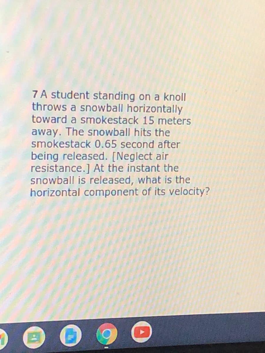 7 A student standing on a knoll
throws a snowball horizontally
toward a smokestack 15 meters
away. The snowball hits the
smokestack 0.65 second after
being released. [Neglect air
resistance.] At the instant the
snowball is released, what is the
horizontal component of its velocity?
