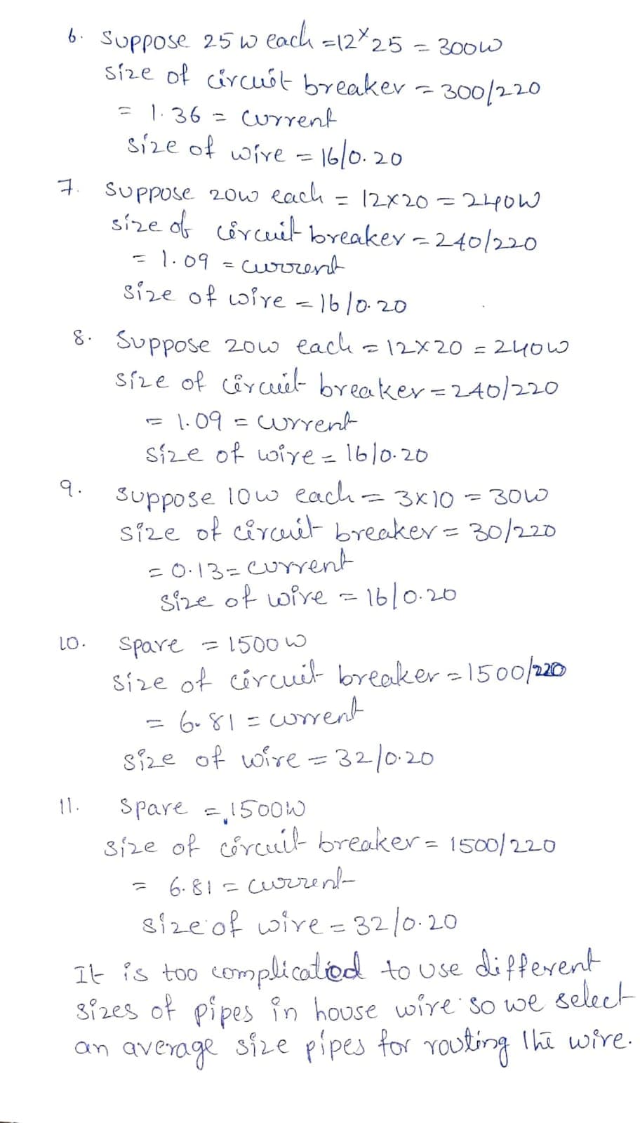 6. Suppose 25w each =1225 = 300w
síze of circuót breaker - 300/220
= 1.36·
current
%3D
size of wive = 16/0.20
7 Suppose 20w each = 12x20 =24ow
size of circuit breakey -240/220
1.09
current
size of Loire -16/0.20
8. Suppose 20w each - 12X20
síze of cârcuél- breaker=2A0/220
240W
1.09
cuYrent
Síze of wie=16/0.20
9.
suppose 1ow each= 3x10
síze of circuiél breaker= 30/220
300
= 0.13=current
size of wire =16/0.20
= 1500 W
Spare
Size of circuit breaker -15o0/220
6. 81=wrrent
size of wire = 32/0:20
10.
6-४। -
%3D
spare =1500W
Size of corcuit breaker= 1500/220
11.
6. 81= curren-
size of wire - 32/0.20
It is too compli catiod to use different
sizes of pipes in house wire so we select
an average size pipes for routing The wire.
