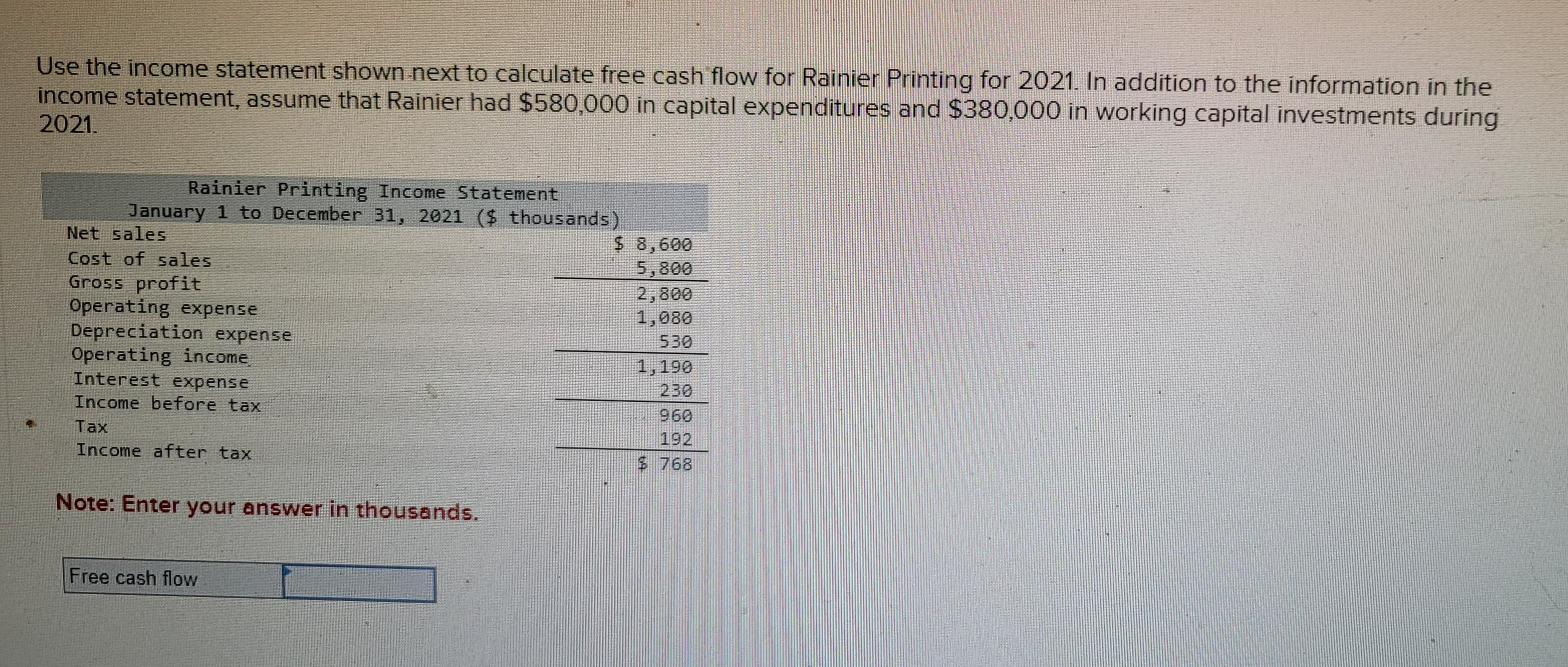 Use the income statement shown next to calculate free cash flow for Rainier Printing for 2021. In addition to the information in the
income statement, assume that Rainier had $580,000 in capital expenditures and $380,000 in working capital investments during
2021.
Rainier Printing Income Statement
January 1 to December 31, 2021 ($ thousands)
Net sales
Cost of sales
Gross profit
Operating expense
Depreciation expense
Operating income
Interest expense
Income before tax
Tax
Income after tax
Note: Enter your answer in thousands.
Free cash flow
$
8,600
5,800
2,800
1,080
530
1,190
960
$ 768