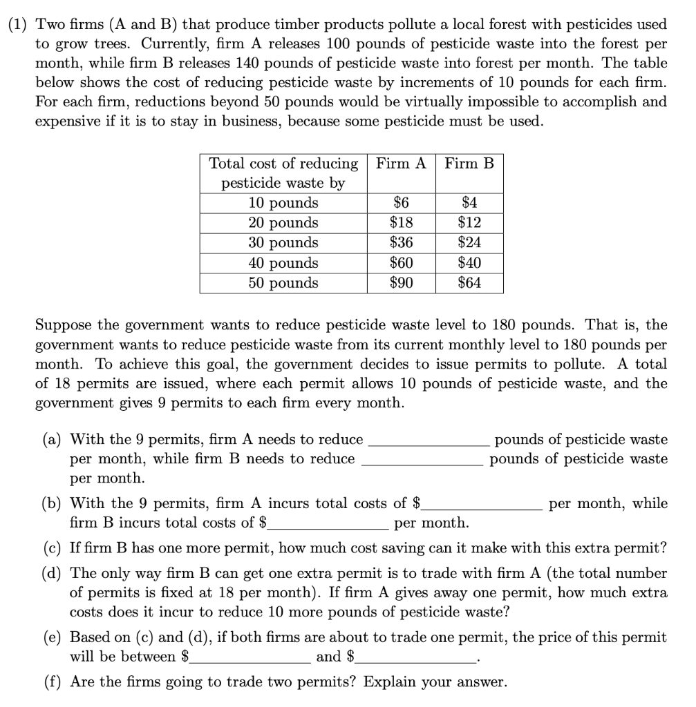 (1) Two firms (A and B) that produce timber products pollute a local forest with pesticides used
to grow trees. Currently, firm A releases 100 pounds of pesticide waste into the forest per
month, while firm B releases 140 pounds of pesticide waste into forest per month. The table
below shows the cost of reducing pesticide waste by increments of 10 pounds for each firm.
For each firm, reductions beyond 50 pounds would be virtually impossible to accomplish and
expensive if it is to stay in business, because some pesticide must be used.
Total cost of reducing Firm A
pesticide waste by
10 pounds
20 pounds
30 pounds
40 pounds
50 pounds
Firm B
$6
$4
$18
$12
$36
$24
$60
$40
$90
$64
Suppose the government wants to reduce pesticide waste level to 180 pounds. That is, the
government wants to reduce pesticide waste from its current monthly level to 180 pounds per
month. To achieve this goal, the government decides to issue permits to pollute. A total
of 18 permits are issued, where each permit allows 10 pounds of pesticide waste, and the
government gives 9 permits to each firm every month.
(a) With the 9 permits, firm A needs to reduce
per month, while firm B needs to reduce
pounds of pesticide waste
pounds of pesticide waste
per month.
(b) With the 9 permits, firm A incurs total costs of $
firm B incurs total costs of $
per month, while
per month.
(c) If firm B has one more permit, how much cost saving can it make with this extra permit?
(d) The only way firm B can get one extra permit is to trade with firm A (the total number
of permits is fixed at 18 per month). If firm A gives away one permit, how much extra
costs does it incur to reduce 10 more pounds of pesticide waste?
(e) Based on (c) and (d), if both firms are about to trade one permit, the price of this permit
will be between $
and $
(f) Are the firms going to trade two permits? Explain your answer.
