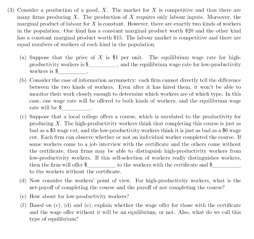 (3) Consider a production of a good, X. The market for X is competitive and thus there are
many firms producing X. The production of X requires only labour inputs. Moreover, the
marginal product of labour for X is constant. However, there are exactly two kinds of workers
in the population. One kind has a constant marginal product worth $20 and the other kind
has a constant marginal product worth $15. The labour market is competitive and there are
equal numbers of workers of each kind in the population.
(a) Suppose that the price of X is $1 per unit. The equilibrium wage rate for high-
productivity workers is $
workers is $
and the equilibrium wage rate for low-productivity
(b) Consider the case of information asymmetry: each firm cannot directly tell the difference
between the two kinds of workers. Even after it has hired them, it won't be able to
monitor their work closely enough to determine which workers are of which type. In this
case, one wage rate will be offered to both kinds of workers, and the equilibrium wage
rate will be $
(c) Suppose that a local college offers a course, which is unrelated to the productivity for
producing X. The high-productivity workers think that completing this course is just as
bad as a $3 wage cut, and the low-productivity workers think it is just as bad as a $6 wage
cut. Each firm can observe whether or not an individual worker completed the course. If
some workers come to a job interview with the certificate and the others come without
the certificate, then firms may be able to distinguish high-productivity workers from
low-productivity workers. If this self-selection of workers really distinguishes workers,
then the firm will offer $
to the workers with the certificate and $
to the workers without the certificate.
(d) Now consider the workers' point of view. For high-productivity workers, what is the
net-payoff of completing the course and the payoff of not completing the course?
(e) How about for low-productivity workers?
(f) Based on (c), (d) and (e), explain whether the wage offer for those with the certificate
and the wage offer without it will be an equilibrium, or not. Also, what do we call this
type of equilibrium?
