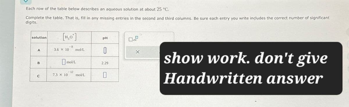 Each row of the table below describes an aqueous solution at about 25 °C.
Complete the table. That is, fill in any missing entries in the second and third columns. Be sure each entry you write includes the correct number of significant
digits.
solution
[H₂O]
A
3.6 × 10
mol/L
B
□ mol/L
12
C
7.3 x 10 mol/L
H
PH
2.29
show work. don't give
Handwritten answer