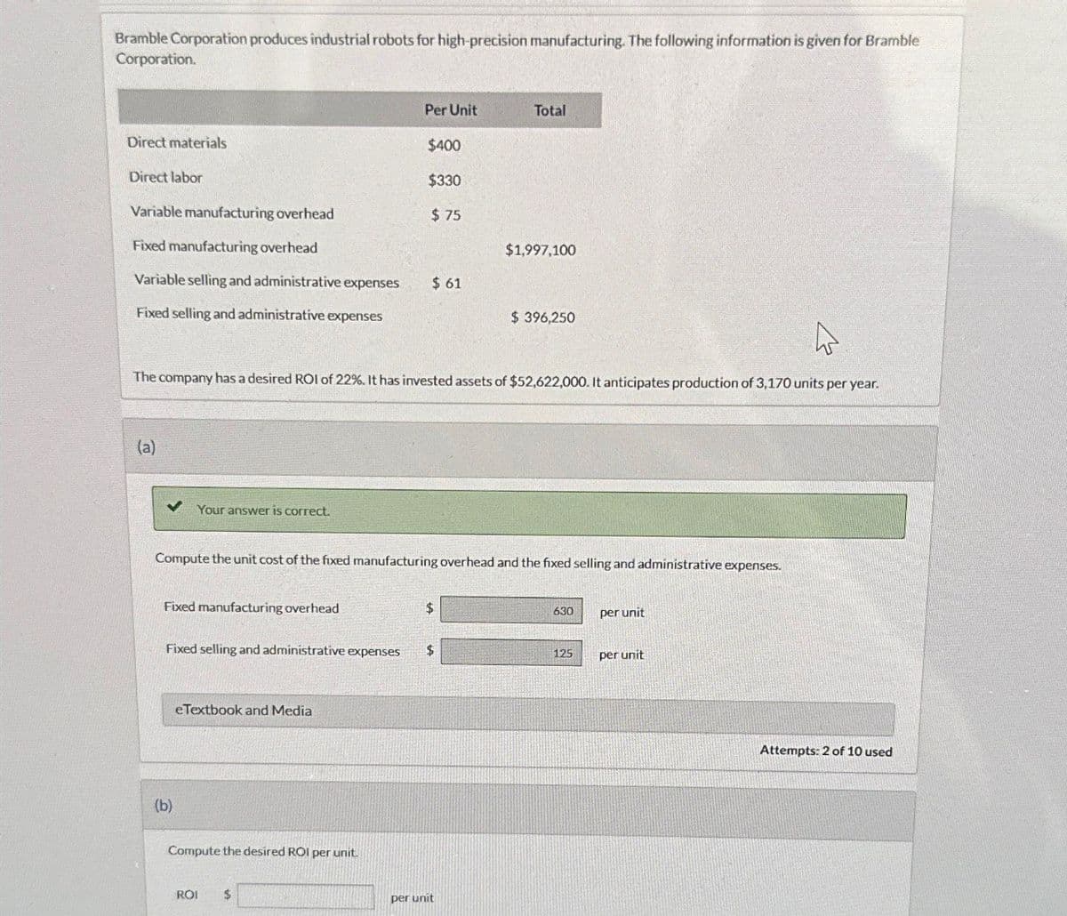 Bramble Corporation produces industrial robots for high-precision manufacturing. The following information is given for Bramble
Corporation.
Per Unit
Total
Direct materials
$400
Direct labor
$330
Variable manufacturing overhead
$ 75
Fixed manufacturing overhead
$1,997,100
Variable selling and administrative expenses
$ 61
Fixed selling and administrative expenses
$ 396,250
The company has a desired ROI of 22%. It has invested assets of $52,622,000. It anticipates production of 3,170 units per year.
(a)
✓ Your answer is correct.
Compute the unit cost of the fixed manufacturing overhead and the fixed selling and administrative expenses.
Fixed manufacturing overhead
Fixed selling and administrative expenses
eTextbook and Media
(b)
Compute the desired ROI per unit.
ROI
$
$
per unit
630
per unit
125
per unit
Attempts: 2 of 10 used