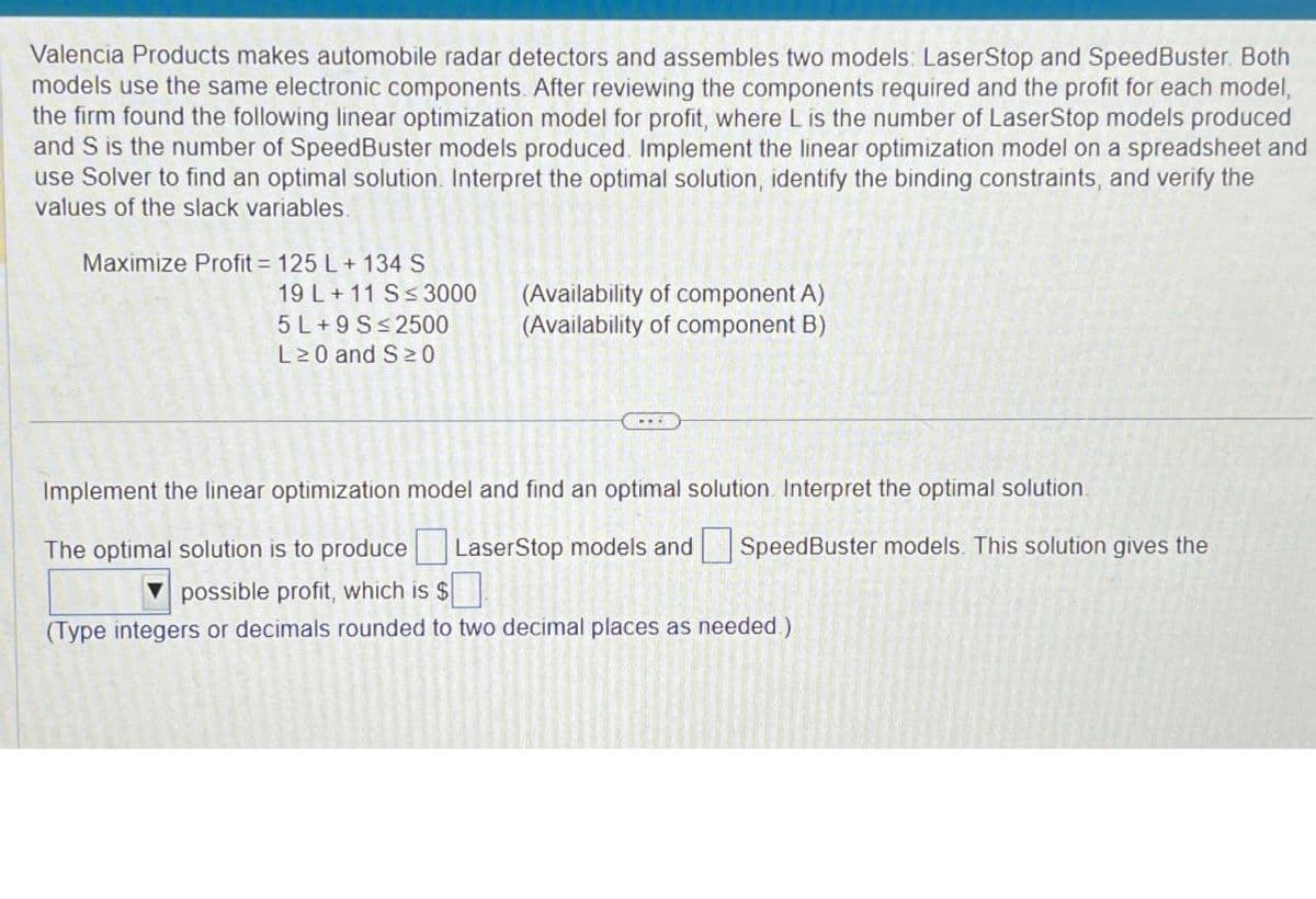 Valencia Products makes automobile radar detectors and assembles two models: LaserStop and SpeedBuster. Both
models use the same electronic components. After reviewing the components required and the profit for each model,
the firm found the following linear optimization model for profit, where L is the number of LaserStop models produced
and S is the number of SpeedBuster models produced. Implement the linear optimization model on a spreadsheet and
use Solver to find an optimal solution. Interpret the optimal solution, identify the binding constraints, and verify the
values of the slack variables.
Maximize Profit = 125 L+ 134 S
19 L+11 S≤ 3000
(Availability of component A)
5 L+9 S≤2500
(Availability of component B)
L≥0 and S≥0
Implement the linear optimization model and find an optimal solution. Interpret the optimal solution.
The optimal solution is to produce LaserStop models and ☐ SpeedBuster models. This solution gives the
possible profit, which is $ ☐ .
(Type integers or decimals rounded to two decimal places as needed.)