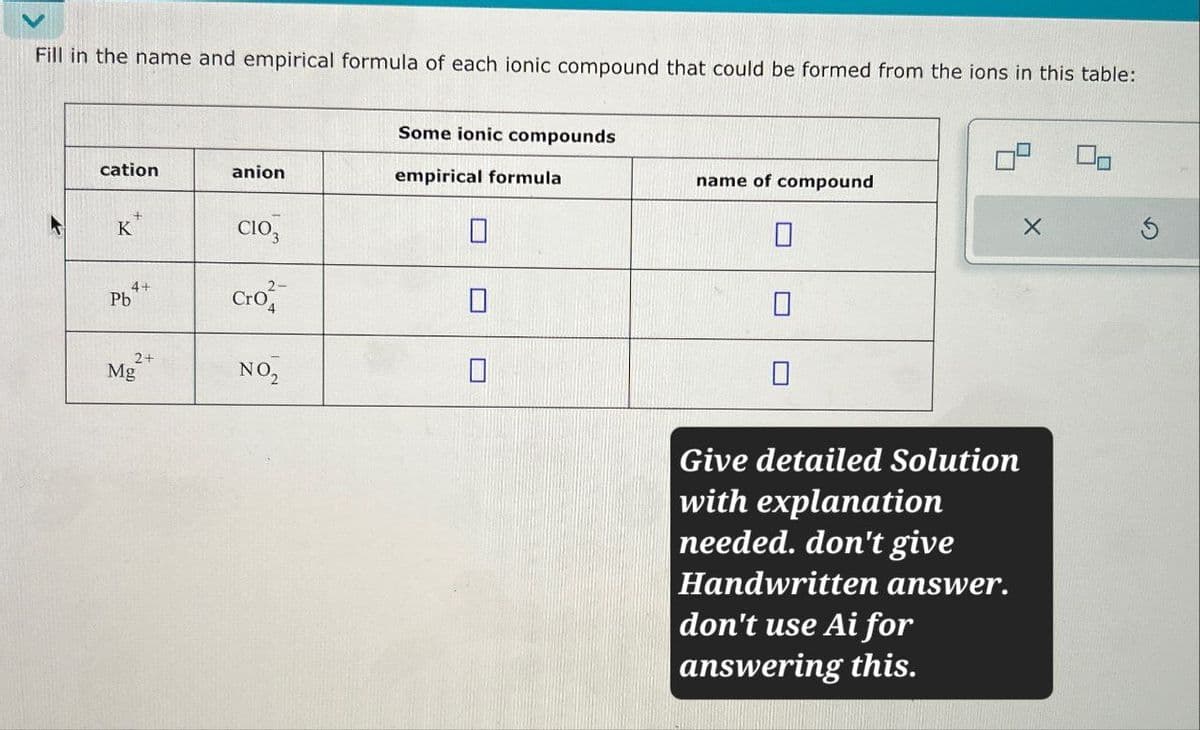 Fill in the name and empirical formula of each ionic compound that could be formed from the ions in this table:
Some ionic compounds
cation
anion
empirical formula
name of compound
K
CIO3
☐
Pb
4+
Cro
Mg
2+
NO₂
Give detailed Solution
with explanation
needed. don't give
Handwritten answer.
don't use Ai for
answering this.