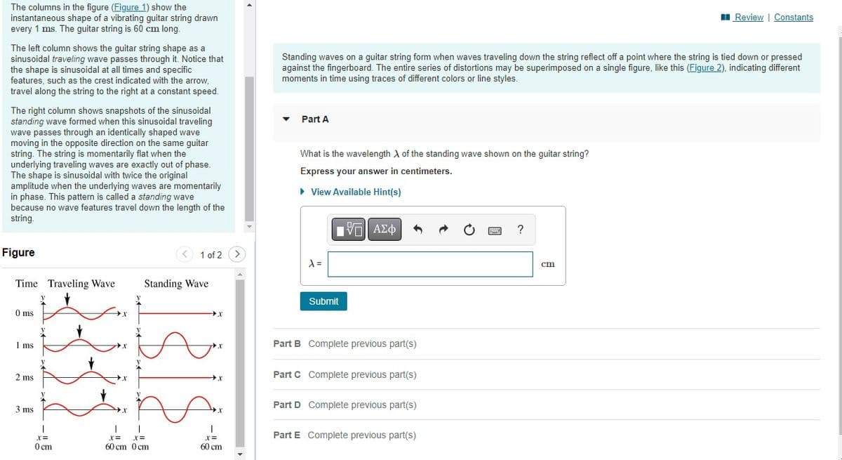 The columns in the figure (Figure 1) show the
instantaneous shape of a vibrating guitar string drawn
every 1 ms. The guitar string is 60 cm long.
The left column shows the guitar string shape as a
sinusoidal traveling wave passes through it. Notice that
the shape is sinusoidal at all times and specific
features, such as the crest indicated with the arrow,
travel along the string to the right at a constant speed.
The right column shows snapshots of the sinusoidal
standing wave formed when this sinusoidal traveling
wave passes through an identically shaped wave
moving in the opposite direction on the same guitar
string. The string is momentarily flat when the
underlying traveling waves are exactly out of phase.
The shape is sinusoidal with twice the original
amplitude when the underlying waves are momentarily
in phase. This pattern is called a standing wave
because no wave features travel down the length of the
string.
Figure
Time Traveling Wave
0 ms
1 ms
2 ms
3 ms
I
X =
0 cm
1833
1315
X
1 of 2
Standing Wave
T
x= x=
60 cm 0 cm
X
X
X
X =
60 cm
Standing waves on a guitar string form when waves traveling down the string reflect off a point where the string is tied down or pressed
against the fingerboard. The entire series of distortions may be superimposed on a single figure, like this (Figure 2), indicating different
moments in time using traces of different colors or line styles.
▼
Part A
What is the wavelength of the standing wave shown on the guitar string?
Express your answer in centimeters.
► View Available Hint(s)
λ =
Submit
ΠΙ ΑΣΦ
3
Part B Complete previous part(s)
Part C Complete previous part(s)
Part D Complete previous part(s)
Part E Complete previous part(s)
P
?
Review | Constants
cm