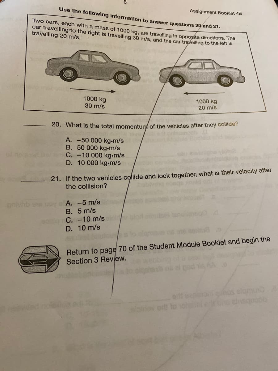 Use the following information to answer questions 20 and 21.
Assignment Booklet 4B
Two cars, each with a mass of 1000 kg, are travelling in opposíte directionsn is
car travelling to the right is travelling 30 m/s, and the car travelling to the lert is
travelling 20 m/s.
1000 kg
30 m/s
1000 kg
20 m/s
20. What is the total momentum of the vehicles after they collicde?
A. -50 000 kg-m/s
B. 50 000 kg.m/s
C. -10 000 kg.m/s
D. 10 000 kg.m/s
al ne
21. If the two vehicles collide and lock together, what is their velocity after
the collision?
A. -5 m/s
Aon s quAua
B. 5 m/s
elg C. -10 m/s
D. 10 m/s
Return to page 70 of the Student Module Booklet and begin the
Section 3 Review.
os elomun
ef et
birov ort to solnied
