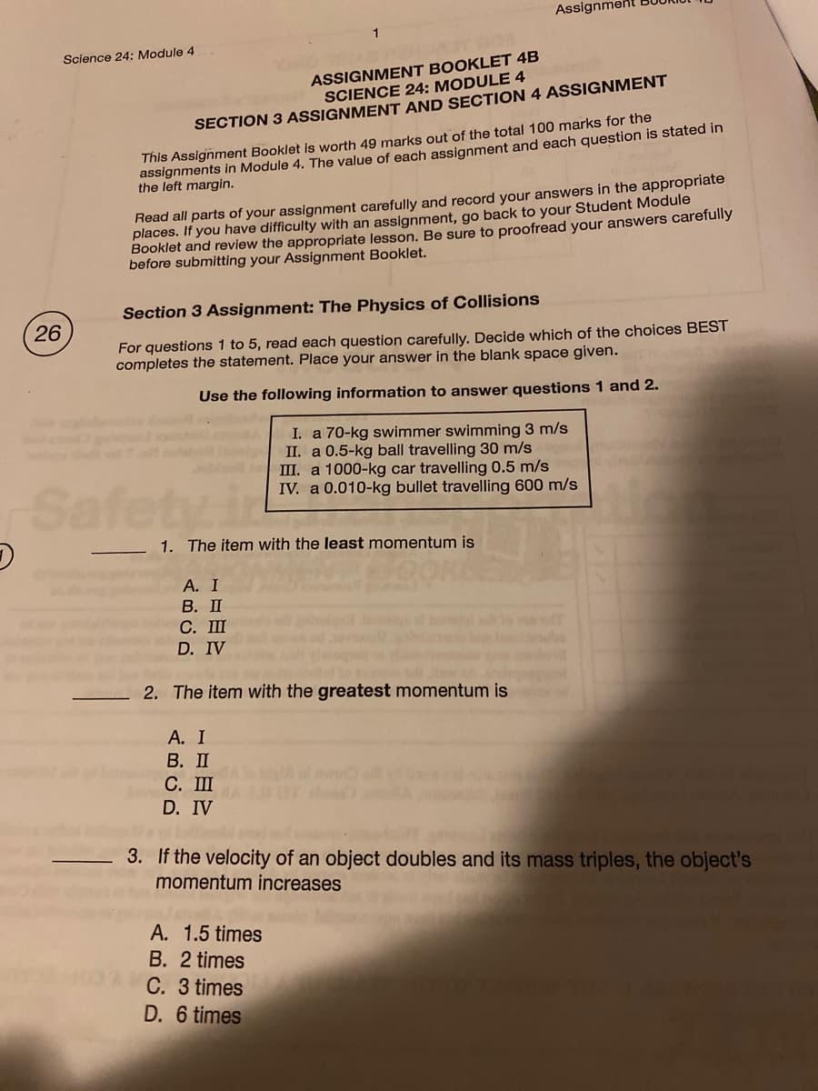 Assignment
Science 24: Module 4
ASSIGNMENT BOOKLET 4B
SCIENCE 24: MODULE 4
SECTION 3 ASSIGNMENT AND SECTION 4 ASSIGNMENT
assignments in Module 4. The value of each assignment and each question is stated in
the left margin.
This Assignment Booklet is worth 49 marks out of the total 100 marks for the
Read all parts of your assignment carefully and record your answers in the appropriate
places. If you have difficulty with an assignment, go back to your Student Module
Booklet and review the appropriate lesson. Be sure to proofread your answers carefully
before submitting your Assignment Booklet.
Section 3 Assignment: The Physics of Collisions
26
For questions 1 to 5, read each question carefully. Decide which of the choices BEST
completes the statement. Place your answer in the blank space given.
Use the following information to answer questions 1 and 2.
I. a 70-kg swimmer swimming 3 m/s
II. a 0.5-kg ball travelling 30 m/s
II. a 1000-kg car travelling 0.5 m/s
IV. a 0.010-kg bullet travelling 600 m/s
Safety in
1. The item with the least momentum is
А. I
В. П
С. Ш
D. IV
2. The item with the greatest momentum is
А. I
В. П
С. Ш
D. IV
3. If the velocity of an object doubles and its mass triples, the object's
momentum increases
A. 1.5 times
B. 2 times
C. 3 times
D. 6 times
