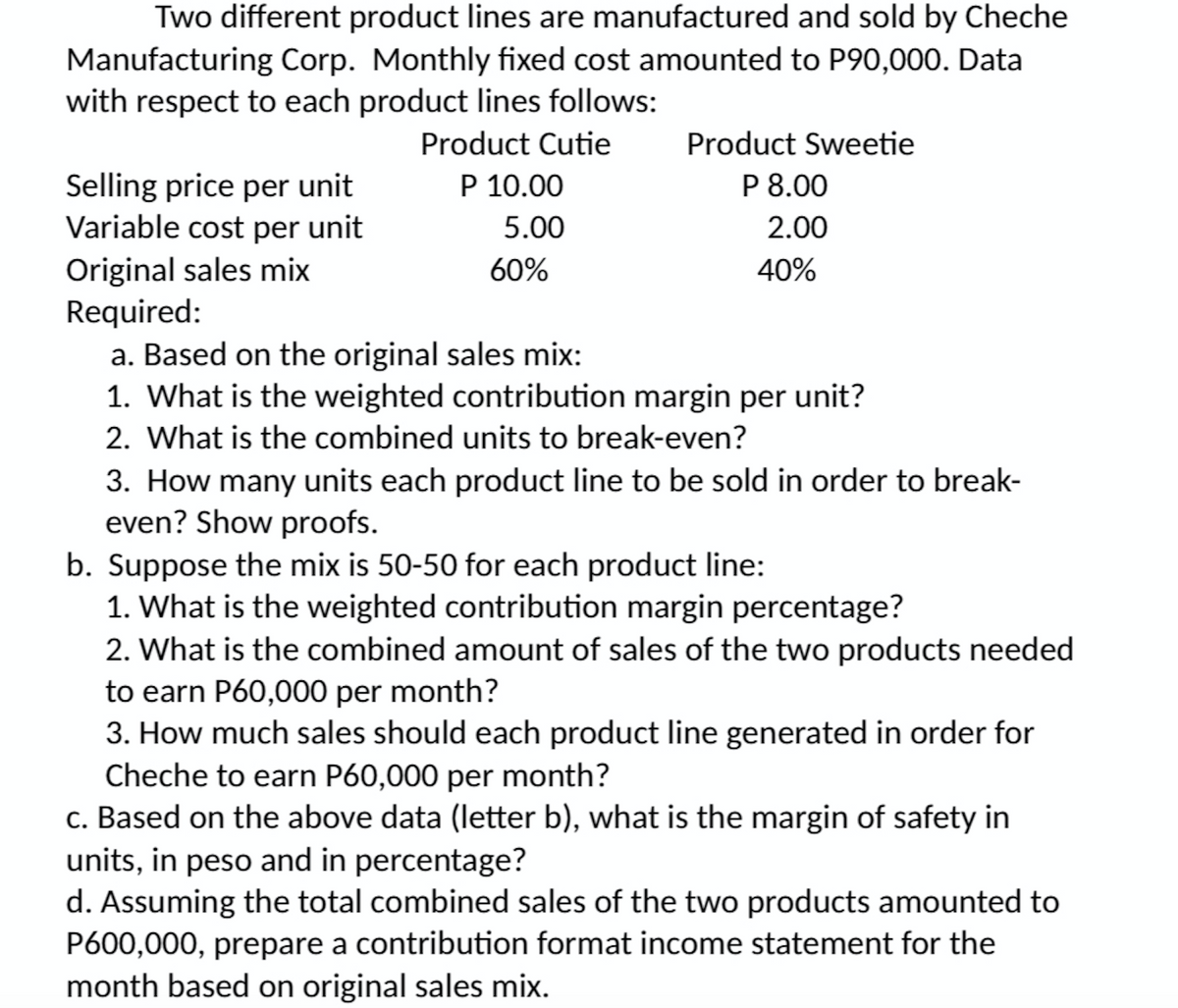 Two different product lines are manufactured and sold by Cheche
Manufacturing Corp. Monthly fixed cost amounted to P90,000. Data
with respect to each product lines follows:
Product Cutie
P 10.00
5.00
Product Sweetie
P 8.00
2.00
Selling price per unit
Variable cost per unit
Original sales mix
Required:
a. Based on the original sales mix:
1. What is the weighted contribution margin per unit?
2. What is the combined units to break-even?
60%
40%
3. How many units each product line to be sold in order to break-
even? Show proofs.
b. Suppose the mix is 50-50 for each product line:
1. What is the weighted contribution margin percentage?
2. What is the combined amount of sales of the two products needed
to earn P60,000 per month?
3. How much sales should each product line generated in order for
Cheche to earn P60,000 per month?
c. Based on the above data (letter b), what is the margin of safety in
units, in peso and in percentage?
d. Assuming the total combined sales of the two products amounted to
P600,000, prepare a contribution format income statement for the
month based on original sales mix.