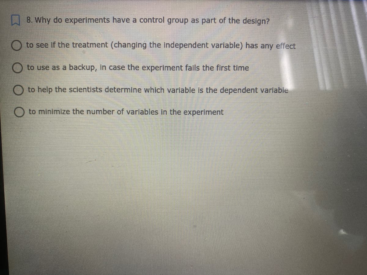 8. Why do experiments have a control group as part of the design?
to see if the treatment (changing the independent variable) has any effect
to use as a backup, In case the experiment fails the first time
O to help the scientists determine which varlable is the dependent variable
to minimize the number of varlables in the experiment
