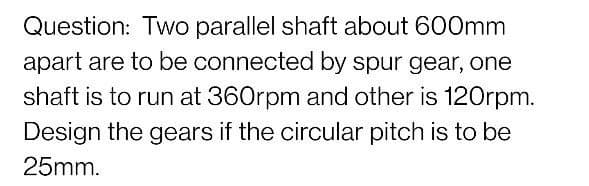 Question: Two parallel shaft about 600mm
apart are to be connected by spur gear, one
shaft is to run at 360rpm and other is 120rpm.
Design the gears if the circular pitch is to be
25mm.
