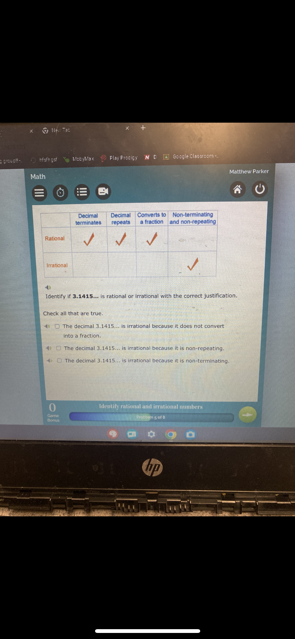 group!!-
New Tab
+
hfsfhgsf
MobyMax
Play Prodigy
N D
Google Classroom-..
Matthew Parker
Math
=
Decimal
terminates
Decimal
repeats
Converts to
a fraction
Rational
✓
Irrational
Non-terminating
and non-repeating
Identify if 3.1415... is rational or irrational with the correct justification.
Check all that are true.
The decimal 3.1415... is irrational because it does not convert
into a fraction.
The decimal 3.1415... is irrational because it is non-repeating.
The decimal 3.1415... is irrational because it is non-terminating.
0
Game
Bonus
Identify rational and irrational numbers
Problem 5 of 8
hp