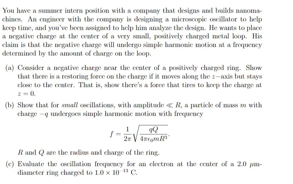 You have a summer intern position with a company that designs and builds nanoma-
chines. An engincer with the company is designing a microscopic oscillator to help
keep time, and you've been assigned to help him analyze the design. He wants to place
a negative charge at the center of a very small, positively charged metal loop. His
claim is that the negative charge will undergo simple harmonic motion at a frequency
determined by the amount of charge on the loop.
(a) Consider a negative charge near the center of a positively charged ring. Show
that there is a restoring forcc on the charge if it moves along the z-axis but stays
close to the center. That is, show there's a force that tircs to keep the charge at
z = 0.
(b) Show that for small oscillations, with amplitude < R, a particle of mass m with
charge -q undergoes simple harmonic motion with frequency
1
2n V 4T€omR3
R and Q are the radius and charge of the ring.
(c) Evaluate the oscillation frequency for an electron at the center of a 2.0 um-
diameter ring charged to 1.0 x 10 13 C.
