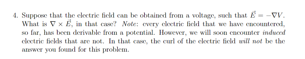 4. Suppose that the clectric ficld can be obtained from a voltage, such that E = -VV.
What is V x E, in that casc? Note: every electric ficld that we have encountered,
so far, has bcen derivable from a potential. However, we will soon encounter induced
clectric ficlds that are not. In that case, the curl of the clectric ficld will not be the
answer you found for this problem.
