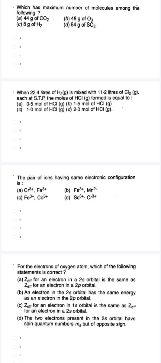 Which has maximum number of molecules among the
following ?
(a) 44 g of CO2
(c) 8 g of H2
(b) 48 g of O3
(d) 64 g of SÓ2
O d
When 22-4 litres of H2(g) is mixed with 11-2 litres of Cl2 (g),
each at S.T.P, the moles of HCI (g) formed is equal to :
(a) 0-5 mol of HCI (g) (b) 1-5 mol of HCI (g)
(c) 1-0 mol of HCI (g) (d) 2-0 mol of HCI (g).
The pair of ions having same electronic configuration
is :
(a) Cr3+, Fe3+
(c) Fe3+; Co3+
(b) Fe3+, Mn2+
(d) Sc3+, Cr3+
d.
* For the electrons of oxygen atom, which of the following
statements is correct ?
(a) Zeff for an electron in a 2s orbital is the same as
Zeff for an electron in a 2p orbital.
(b) An electron in the 2s orbital has the same energy
as an electron in the 2p orbital.
(c) Zett for an electron in 1s orbital is the same as Zeft
* for an electron in a 2s orbital.
(d) The two electrons present in the 2s orbital have
spin quantum numbers mg but of opposite sign.
