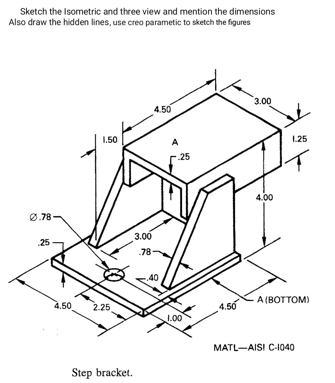 Sketch the Isometric and three view and mention the dimensions
Also draw the hidden lines, use creo parametic to sketch the figures
3.00
4.50
1.50
1.25
A
-.25
4.00
Ø.78
3.00
.25 -
.78-
.40
A (BOTTOM)
4.50
2.25
4.50
1.00
МATL—AISI С-+1040
Step bracket.
