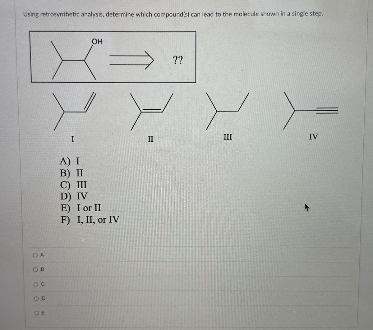 Using retrosynthetic analysis, determine which compound(s) can lead to the molecule shown in a single step.
OA
OB
oc
OD
OE
I
A) I
B) II
C) III
D) IV
OH
E) I or II
F) I, II, or IV
??
III
IV
II