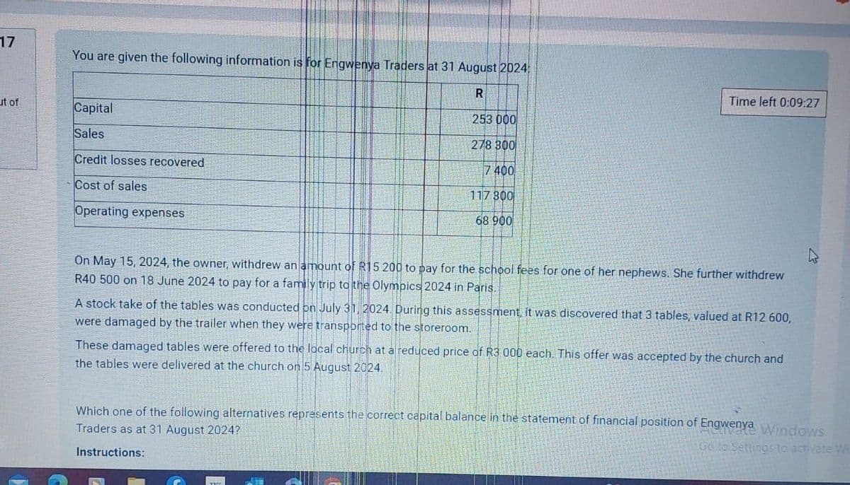 17
You are given the following information is for Engwenya Traders at 31 August 2024
R
ut of
Capital
Sales
Credit losses recovered
Cost of sales
Operating expenses
253 000
278 300
7 400
117 300
68 900
Time left 0:09:27
On May 15, 2024, the owner, withdrew an amount of R15 200 to pay for the school fees for one of her nephews. She further withdrew
R40 500 on 18 June 2024 to pay for a family trip to the Olympics 2024 in Paris.
A stock take of the tables was conducted on July 31, 2024. During this assessment, it was discovered that 3 tables, valued at R12 600,
were damaged by the trailer when they were transported to the storeroom.
These damaged tables were offered to the local church at a reduced price of R3 000 each. This offer was accepted by the church and
the tables were delivered at the church on 5 August 2024.
Which one of the following alternatives represents the correct capital balance in the statement of financial position of Engwenya Windows
Traders as at 31 August 2024?
Instructions:
Go to Settings to activate Wi