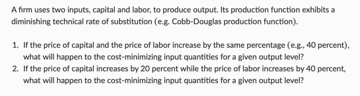 A firm uses two inputs, capital and labor, to produce output. Its production function exhibits a
diminishing technical rate of substitution (e.g. Cobb-Douglas production function).
1. If the price of capital and the price of labor increase by the same percentage (e.g., 40 percent),
what will happen to the cost-minimizing input quantities for a given output level?
2. If the price of capital increases by 20 percent while the price of labor increases by 40 percent,
what will happen to the cost-minimizing input quantities for a given output level?