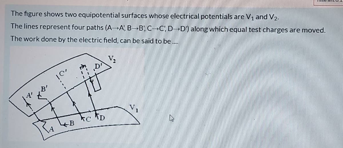The figure shows two equipotential surfaces whose electrical potentials are V1 and V2.
The lines represent four paths (A→A, B B, C-C, D¬D') along which equal test charges are moved.
The work done by the electric field, can be said to be .
„Di
B
