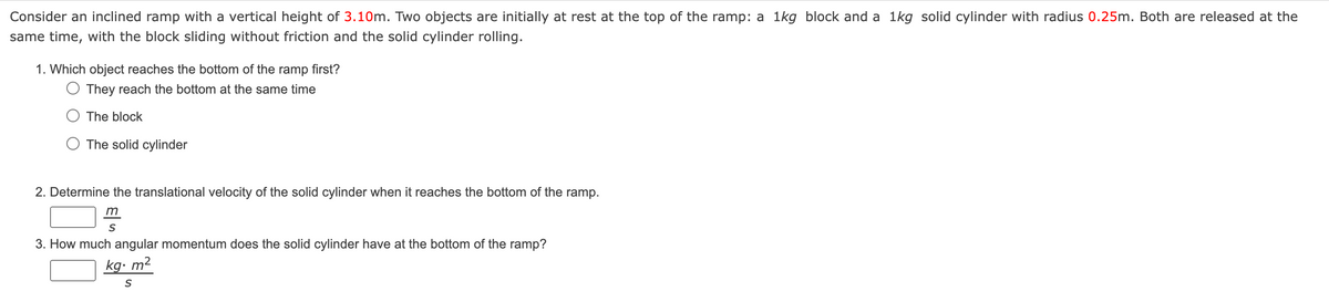 Consider an inclined ramp with a vertical height of 3.10m. Two objects are initially at rest at the top of the ramp: a 1kg block and a 1kg solid cylinder with radius 0.25m. Both are released at the
same time, with the block sliding without friction and the solid cylinder rolling.
1. Which object reaches the bottom of the ramp first?
They reach the bottom at the same time
The block
The solid cylinder
2. Determine the translational velocity of the solid cylinder when it reaches the bottom of the ramp.
m
S
3. How much angular momentum does the solid cylinder have at the bottom of the ramp?
kg. m²
S