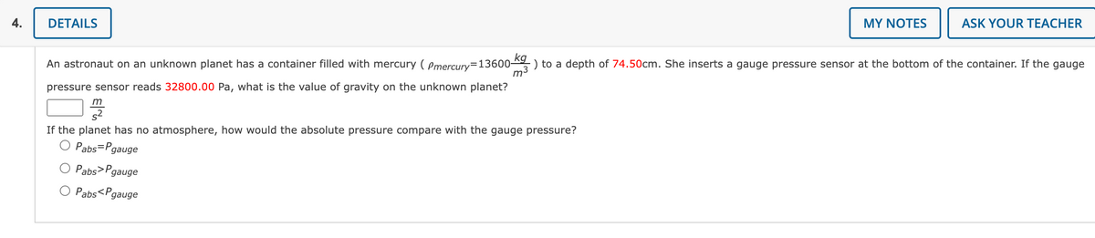 4.
DETAILS
m
MY NOTES
An astronaut on an unknown planet has a container filled with mercury (Pmercury-13600 k) to a depth of 74.50cm. She inserts a gauge pressure sensor at the bottom of the container. If the gauge
m³
pressure sensor reads 32800.00 Pa, what is the value of gravity on the unknown planet?
If the planet has no atmosphere, how would the absolute pressure compare with the gauge pressure?
Pabs=Pgauge
Pabs>Pgauge
Pabs<P gauge
ASK YOUR TEACHER