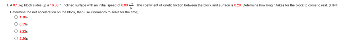 1. A 0.10kg block slides up a 16.00° inclined surface with an initial speed of 6.00 The coefficient of kinetic friction between the block and surface is 0.29. Determine how long it takes for the block to come to rest. (HINT:
Determine the net acceleration on the block, then use kinematics to solve for the time).
O 1.10s
0.59s
2.22s
O 2.20s
m
S