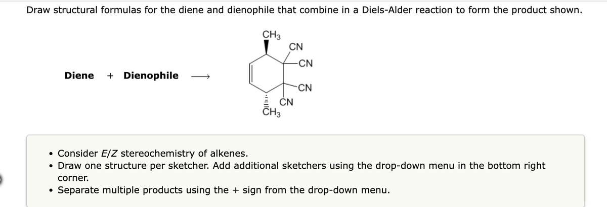 Draw structural formulas for the diene and dienophile that combine in a Diels-Alder reaction to form the product shown.
Diene + Dienophile
CH3
CN
CN
CH3
-CN
-CN
• Consider E/Z stereochemistry of alkenes.
• Draw one structure per sketcher. Add additional sketchers using the drop-down menu in the bottom right
corner.
Separate multiple products using the + sign from the drop-down menu.