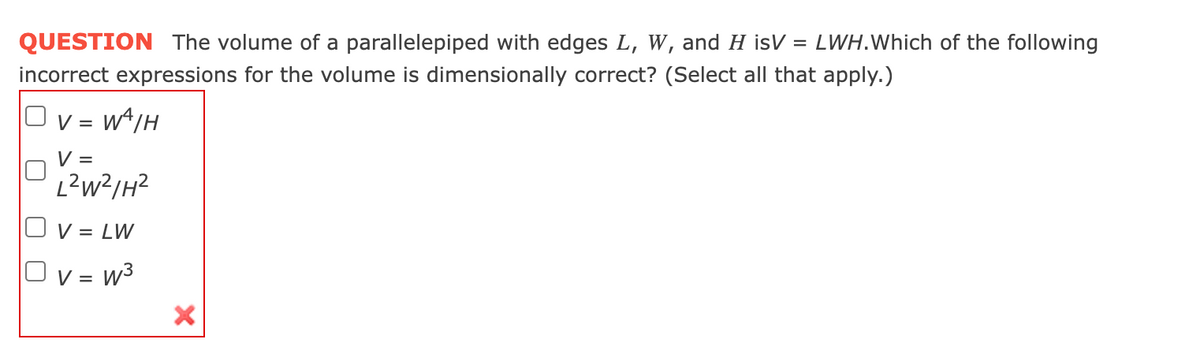QUESTION The volume of a parallelepiped with edges L, W, and H isV = LWH.Which of the following
incorrect expressions for the volume is dimensionally correct? (Select all that apply.)
Ov=WA/H
V =
L²W²/H²
V = LW
V = W³