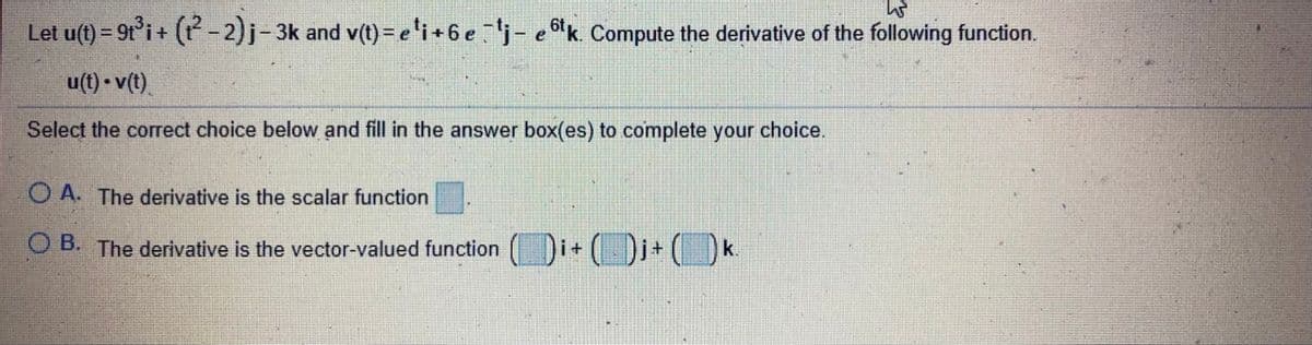 Let u(t) = 9t°i+ (P - 2)j-3k and v(t) = e'i+6 ej- ek. Compute the derivative of the following function.
u(t) • v(t)
Select the correct choice below and fill in the answer box(es) to complete your choice.
O A. The derivative is the scalar function
O B. The derivative is the vector-valued function Di+ ( Dj+ k.
