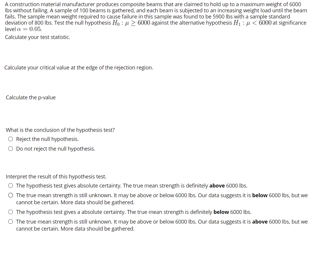 A construction material manufacturer produces composite beams that are claimed to hold up to a maximum weight of 6000
Ibs without failing. A sample of 100 beams is gathered, and each beam is subjected to an increasing weight load until the beam
fails. The sample mean weight required to cause failure in this sample was found to be 5900 lbs with a sample standard
deviation of 800 Ibs. Test the null hypothesis Họ : µ > 6000 against the alternative hypothesis H1 : µ < 6000 at significance
level a = 0.05.
Calculate your test statistic.
Calculate your critical value at the edge of the rejection region.
Calculate the p-value
What is the conclusion of the hypothesis test?
O Reject the null hypothesis.
O Do not reject the null hypothesis.
Interpret the result of this hypothesis test.
O The hypothesis test gives absolute certainty. The true mean strength is definitely above 6000 Ibs.
O The true mean strength is still unknown. It may be above or below 6000 Ibs. Our data suggests it is below 6000 Ibs, but we
cannot be certain. More data should be gathered.
O The hypothesis test gives a absolute certainty. The true mean strength is definitely below 6000 Ibs.
O The true mean strength is still unknown. It may be above or below 6000 Ibs. Our data suggests it is above 6000 Ibs, but we
cannot be certain. More data should be gathered.
