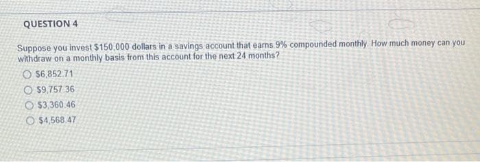 QUESTION 4
Suppose you invest $150.000 dollars in a savings account that earns 9% compounded monthly. How much money can you
withdraw on a monthly basis from this account for the next 24 months?
O $6,852.71
$9,757 36
O$3,360.46
O $4,568.47